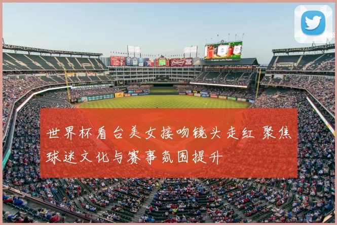 世界杯看台美女接吻镜头走红 聚焦球迷文化与赛事氛围提升