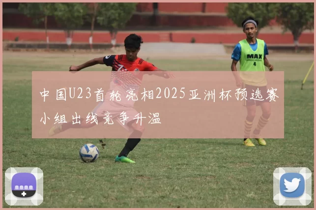 中国U23首轮亮相2025亚洲杯预选赛小组出线竞争升温