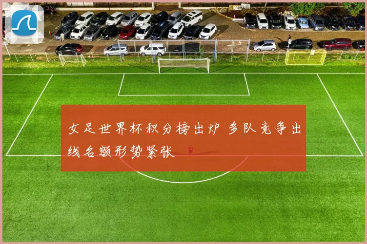 女足世界杯积分榜出炉 多队竞争出线名额形势紧张