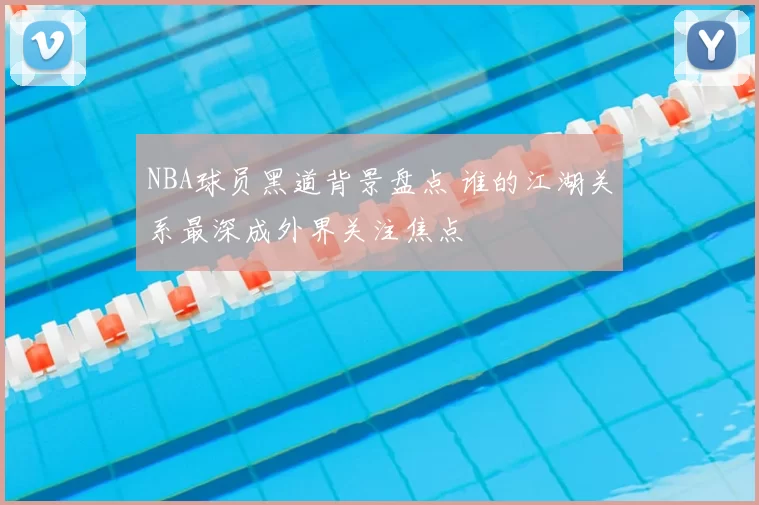 NBA球员黑道背景盘点 谁的江湖关系最深成外界关注焦点