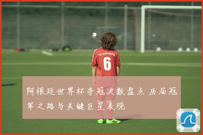阿根廷世界杯夺冠次数盘点 历届冠军之路与关键巨星表现
