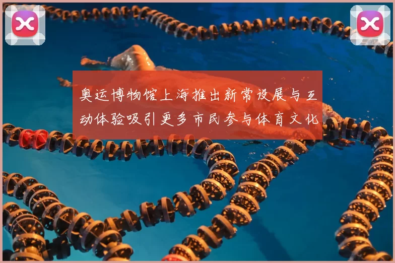 奥运博物馆上海推出新常设展与互动体验吸引更多市民参与体育文化