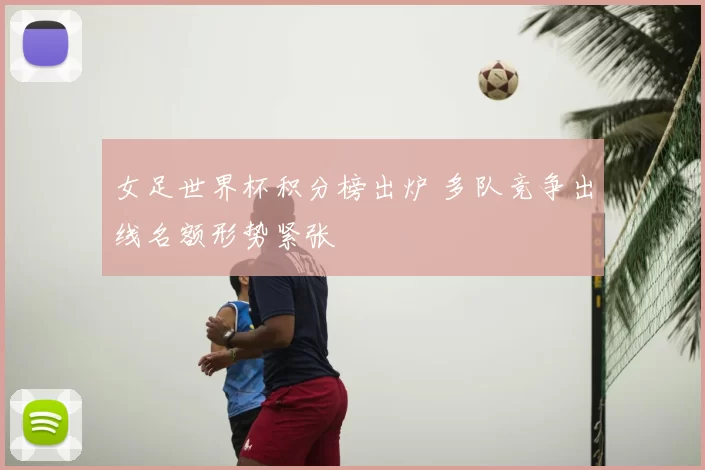 女足世界杯积分榜出炉 多队竞争出线名额形势紧张