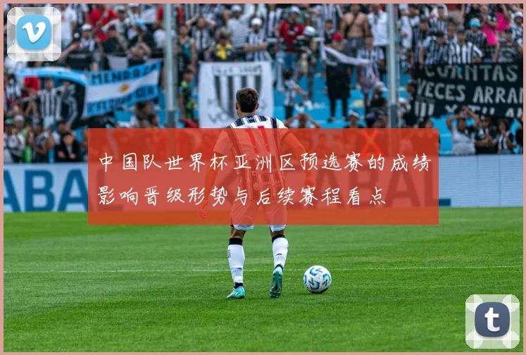 中国队世界杯亚洲区预选赛的成绩影响晋级形势与后续赛程看点