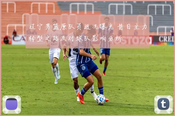 辽宁男篮原队员近况曝光 昔日主力转型之路及对球队影响分析