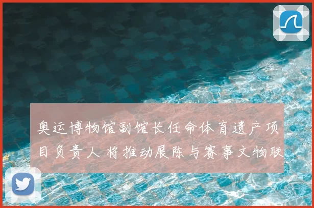 奥运博物馆副馆长任命体育遗产项目负责人 将推动展陈与赛事文物联动