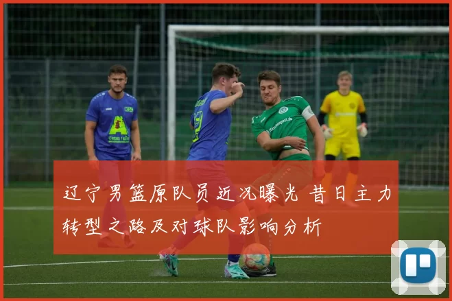 辽宁男篮原队员近况曝光 昔日主力转型之路及对球队影响分析