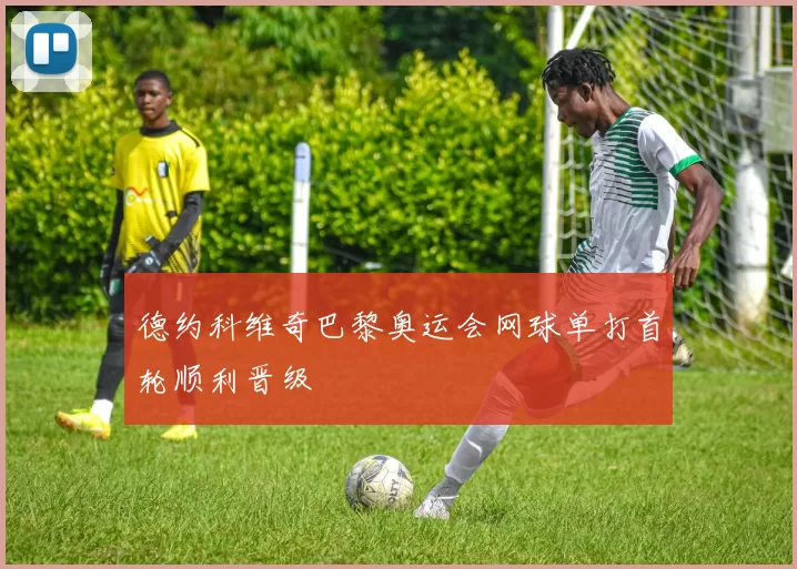 德约科维奇巴黎奥运会网球单打首轮顺利晋级