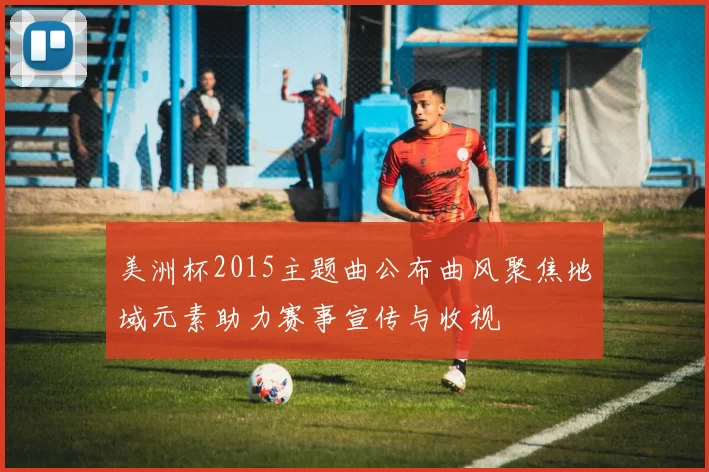 美洲杯2015主题曲公布曲风聚焦地域元素助力赛事宣传与收视
