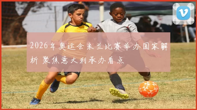 2026年奥运会米兰比赛举办国家解析 聚焦意大利承办看点