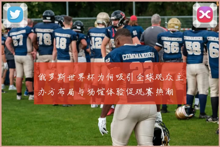 俄罗斯世界杯为何吸引全球观众主办方布局与场馆体验促观赛热潮