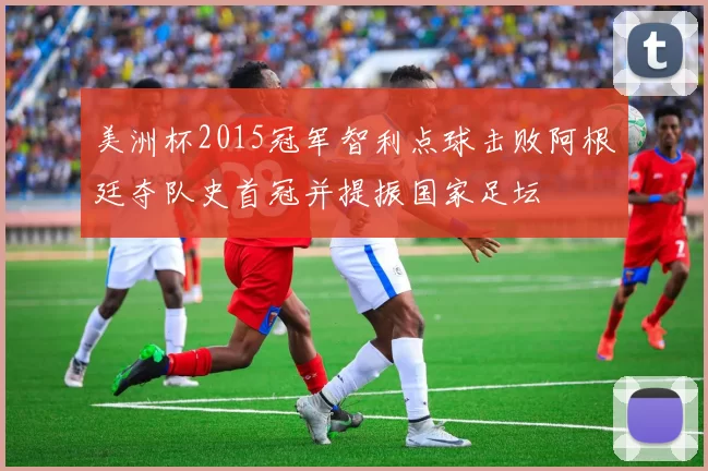 美洲杯2015冠军智利点球击败阿根廷夺队史首冠并提振国家足坛