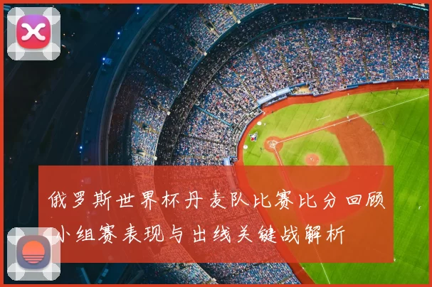 俄罗斯世界杯丹麦队比赛比分回顾 小组赛表现与出线关键战解析
