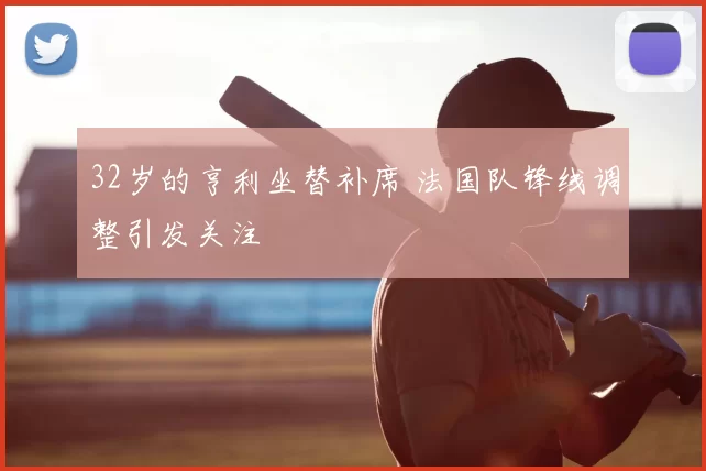 32岁的亨利坐替补席 法国队锋线调整引发关注