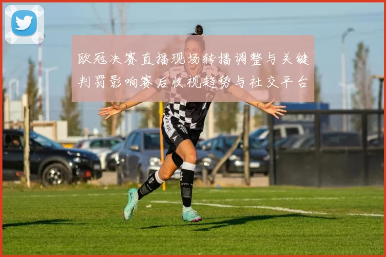 欧冠决赛直播现场转播调整与关键判罚影响赛后收视趋势与社交平台传播