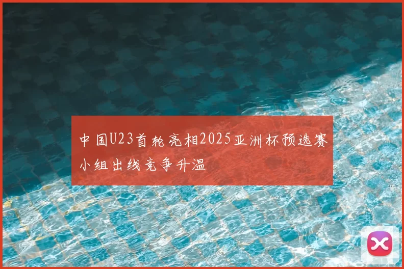 中国U23首轮亮相2025亚洲杯预选赛小组出线竞争升温