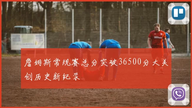 詹姆斯常规赛总分突破36500分大关创历史新纪录