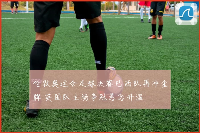 伦敦奥运会足球决赛巴西队再冲金牌 英国队主场争冠悬念升温