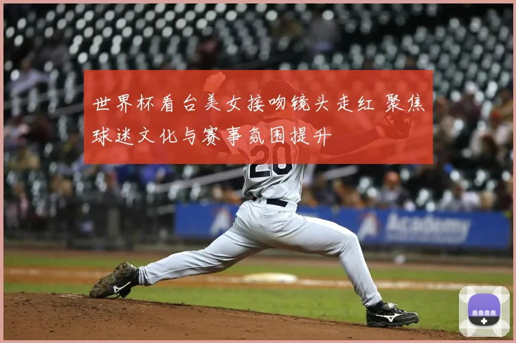 世界杯看台美女接吻镜头走红 聚焦球迷文化与赛事氛围提升