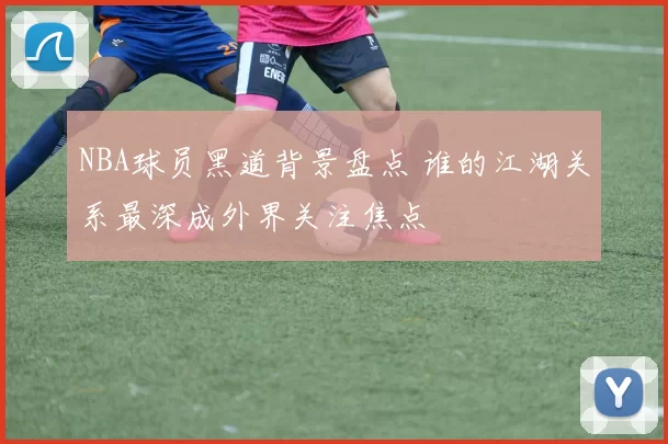 NBA球员黑道背景盘点 谁的江湖关系最深成外界关注焦点