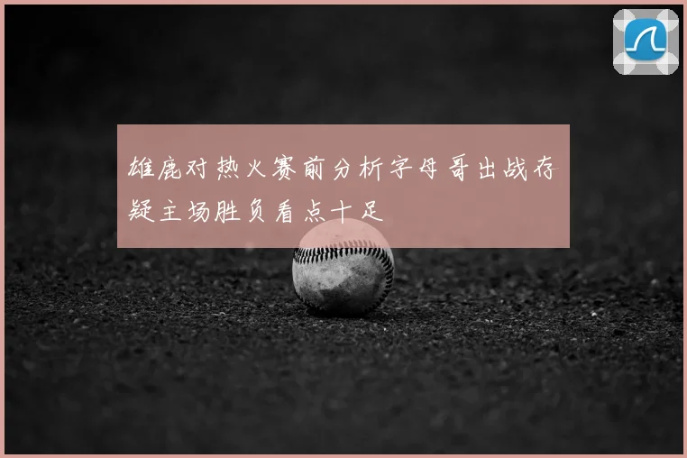 雄鹿对热火赛前分析字母哥出战存疑主场胜负看点十足