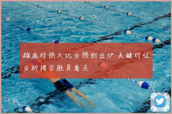 雄鹿对热火比分预测出炉 关键对位分析揭示胜负看点