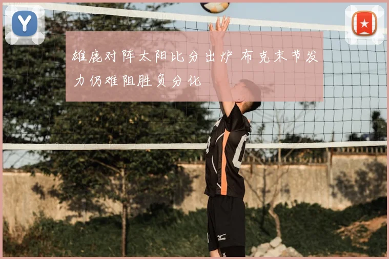 雄鹿对阵太阳比分出炉 布克末节发力仍难阻胜负分化
