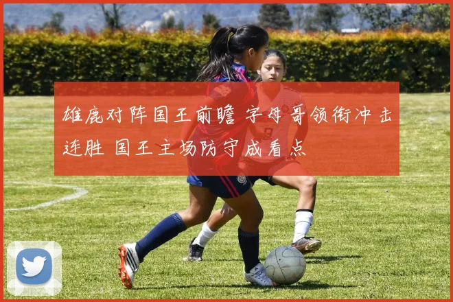 雄鹿对阵国王前瞻 字母哥领衔冲击连胜 国王主场防守成看点