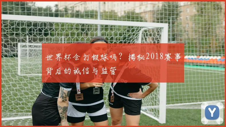 世界杯会打假球吗？揭秘2018赛事背后的诚信与监管