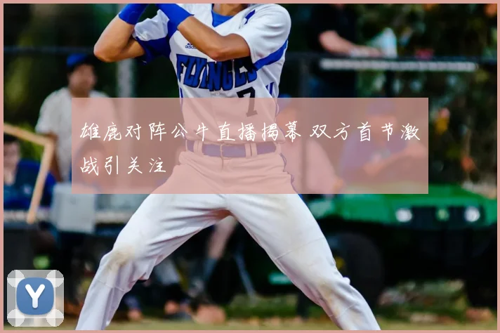 雄鹿对阵公牛直播揭幕 双方首节激战引关注