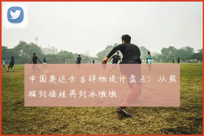 中国奥运会吉祥物设计盘点:从熊猫到福娃再到冰墩墩