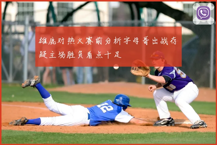 雄鹿对热火赛前分析字母哥出战存疑主场胜负看点十足